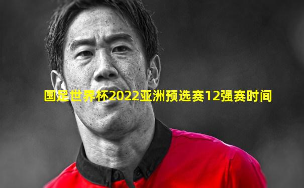 国足世界杯2022亚洲预选赛12强赛时间